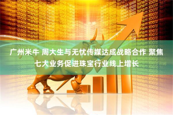 广州米牛 周大生与无忧传媒达成战略合作 聚焦七大业务促进珠宝行业线上增长