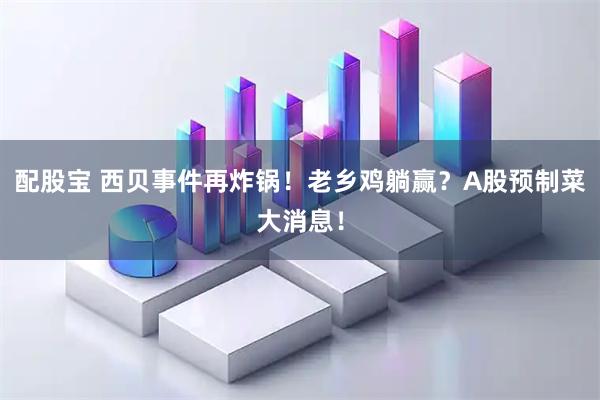 配股宝 西贝事件再炸锅！老乡鸡躺赢？A股预制菜大消息！