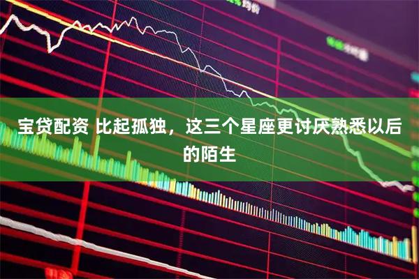 宝贷配资 比起孤独，这三个星座更讨厌熟悉以后的陌生