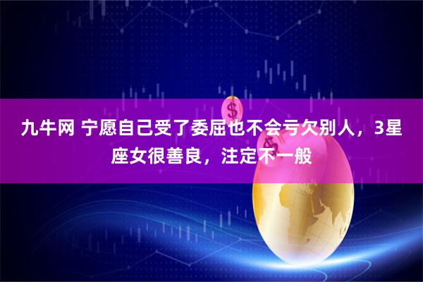 九牛网 宁愿自己受了委屈也不会亏欠别人，3星座女很善良，注定不一般