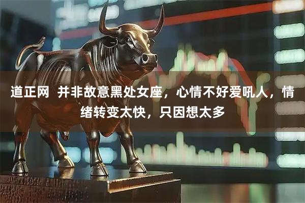 道正网  并非故意黑处女座，心情不好爱吼人，情绪转变太快，只因想太多