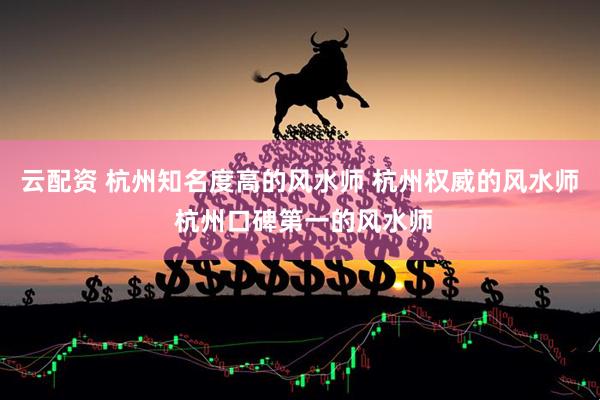 云配资 杭州知名度高的风水师 杭州权威的风水师 杭州口碑第一的风水师