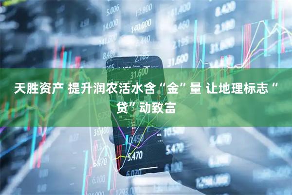 天胜资产 提升润农活水含“金”量 让地理标志“贷”动致富