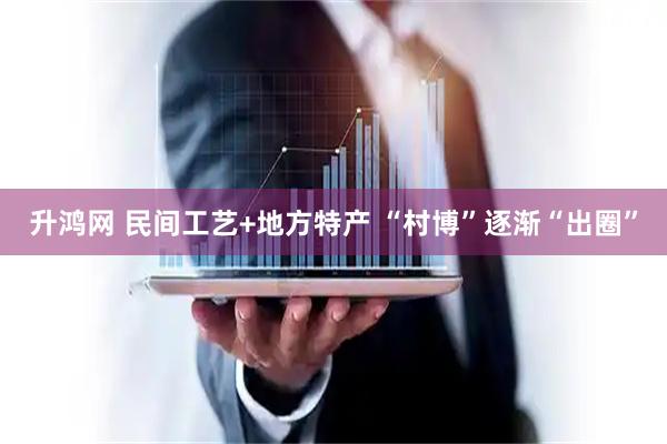 升鸿网 民间工艺+地方特产 “村博”逐渐“出圈”