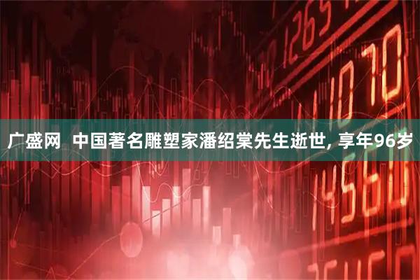 广盛网  中国著名雕塑家潘绍棠先生逝世, 享年96岁