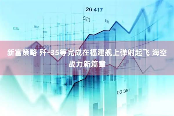 新富策略 歼-35等完成在福建舰上弹射起飞 海空战力新篇章