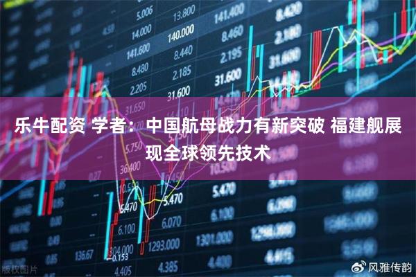 乐牛配资 学者：中国航母战力有新突破 福建舰展现全球领先技术