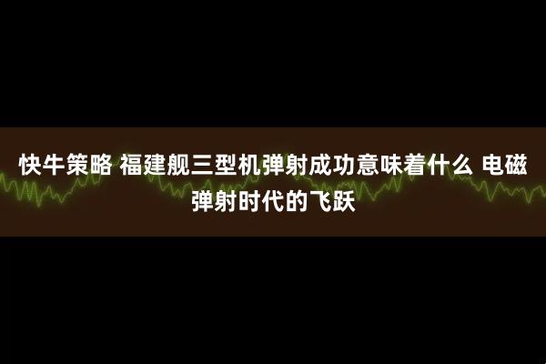 快牛策略 福建舰三型机弹射成功意味着什么 电磁弹射时代的飞跃