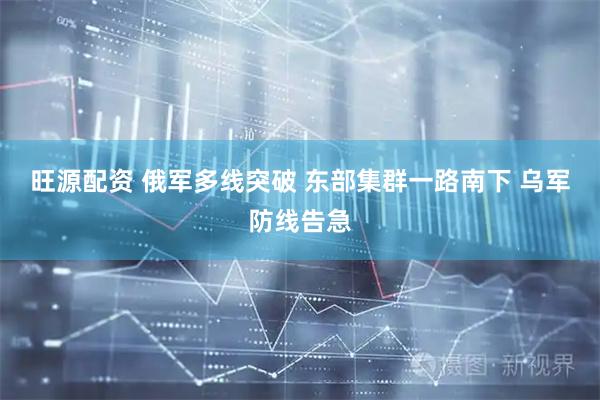 旺源配资 俄军多线突破 东部集群一路南下 乌军防线告急
