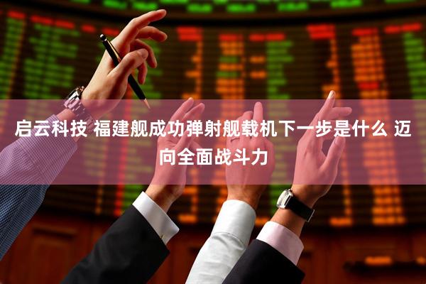 启云科技 福建舰成功弹射舰载机下一步是什么 迈向全面战斗力