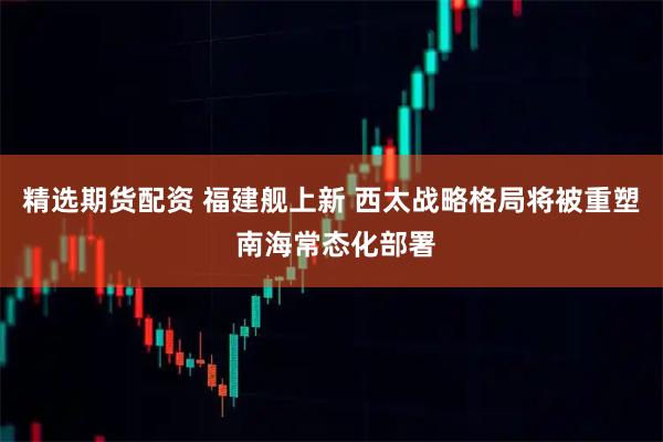 精选期货配资 福建舰上新 西太战略格局将被重塑 南海常态化部署