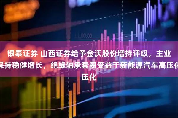 银泰证券 山西证券给予金沃股份增持评级，主业保持稳健增长，绝缘轴承套圈受益于新能源汽车高压化