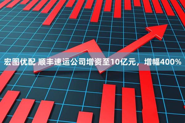 宏图优配 顺丰速运公司增资至10亿元，增幅400%