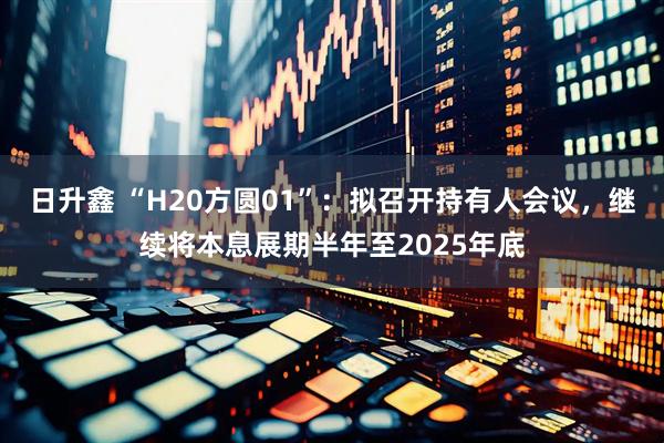 日升鑫 “H20方圆01”：拟召开持有人会议，继续将本息展期半年至2025年底