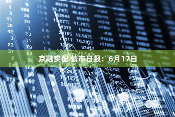 京融实配 债市日报：6月17日