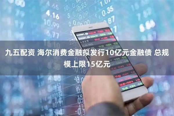 九五配资 海尔消费金融拟发行10亿元金融债 总规模上限15亿元