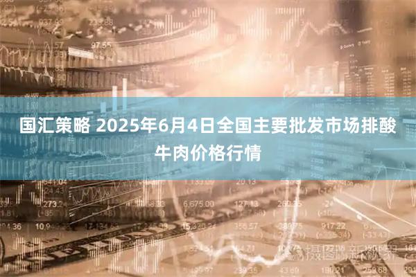 国汇策略 2025年6月4日全国主要批发市场排酸牛肉价格行情