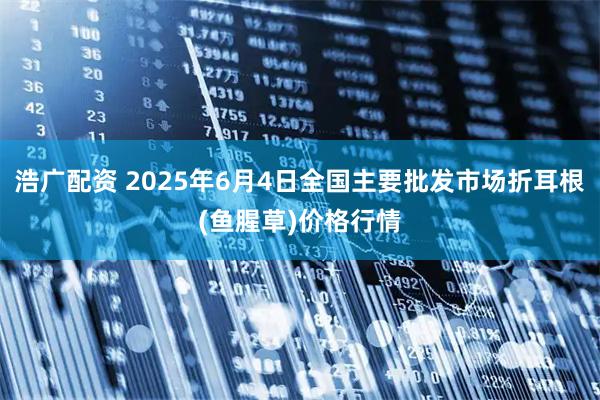 浩广配资 2025年6月4日全国主要批发市场折耳根(鱼腥草)价格行情