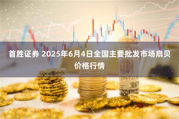 首胜证券 2025年6月4日全国主要批发市场扇贝价格行情