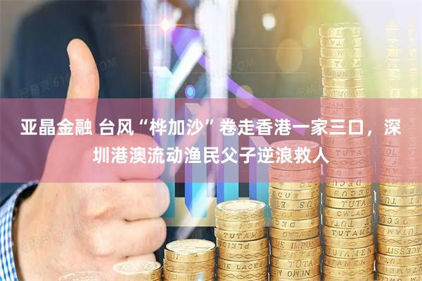 亚晶金融 台风“桦加沙”卷走香港一家三口，深圳港澳流动渔民父子逆浪救人