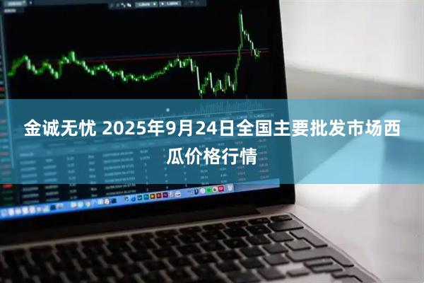 金诚无忧 2025年9月24日全国主要批发市场西瓜价格行情