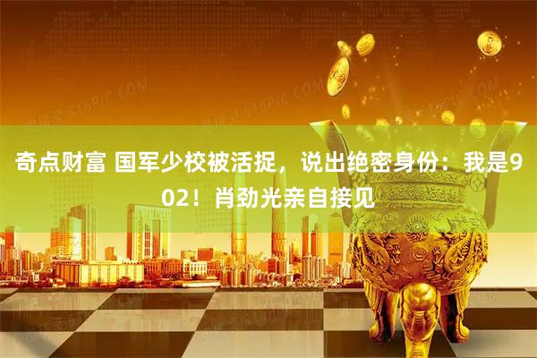 奇点财富 国军少校被活捉，说出绝密身份：我是902！肖劲光亲自接见