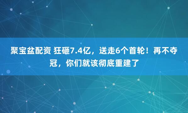 聚宝盆配资 狂砸7.4亿，送走6个首轮！再不夺冠，你们就该彻底重建了
