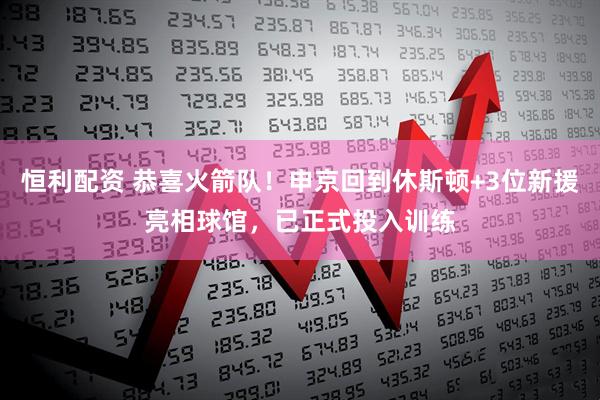 恒利配资 恭喜火箭队！申京回到休斯顿+3位新援亮相球馆，已正式投入训练