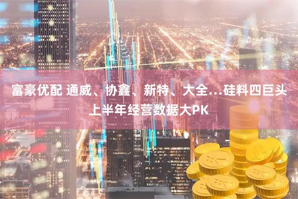 富豪优配 通威、协鑫、新特、大全…硅料四巨头上半年经营数据大PK