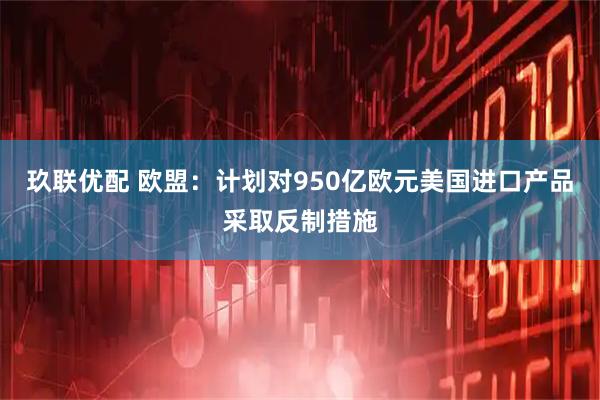 玖联优配 欧盟：计划对950亿欧元美国进口产品采取反制措施