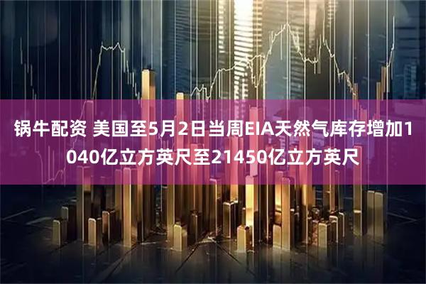 锅牛配资 美国至5月2日当周EIA天然气库存增加1040亿立方英尺至21450亿立方英尺