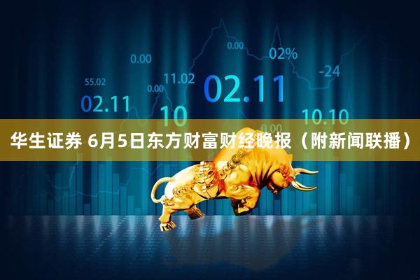 华生证券 6月5日东方财富财经晚报（附新闻联播）