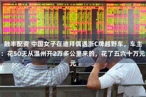 融丰配资 中国女子在迪拜偶遇浙C牌越野车，车主：花50天从温州开2万多公里来的，花了五六十万元