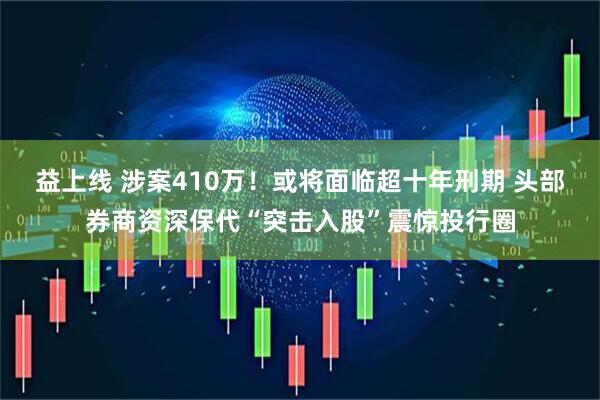 益上线 涉案410万！或将面临超十年刑期 头部券商资深保代“突击入股”震惊投行圈